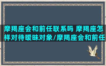 摩羯座会和前任联系吗 摩羯座怎样对待暧昧对象/摩羯座会和前任联系吗 摩羯座怎样对待暧昧对象-我的网站